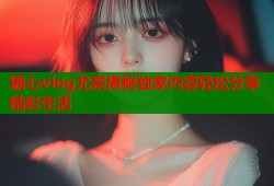 糖心vlog尤奈揭秘独家内容轻松分享精彩生活