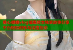 糖心娜娜vlog暗黑修女独家故事分享平台轻松创作与深度互动