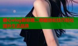 糖心vlog教你翘二郎腿放松技巧轻松提升生活品质
