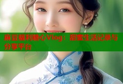 麻豆福利糖心Vlog：甜蜜生活记录与分享平台