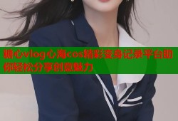 糖心vlog心海cos精彩变身记录平台助你轻松分享创意魅力