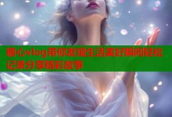 糖心vlog带你发现生活美好瞬间轻松记录分享精彩故事