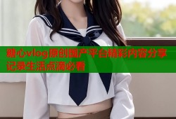 糖心vlog原创国产平台精彩内容分享记录生活点滴必看