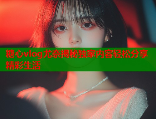 糖心vlog尤奈揭秘独家内容轻松分享精彩生活