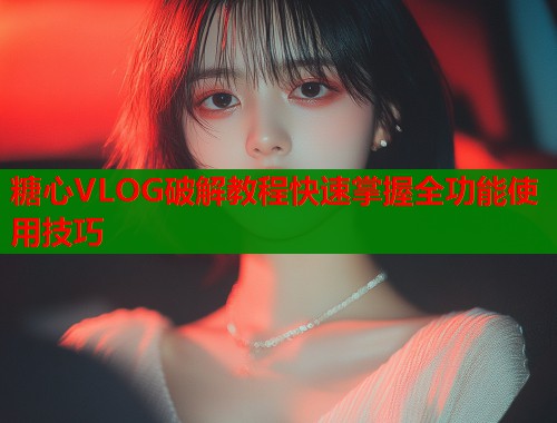 糖心VLOG破解教程快速掌握全功能使用技巧